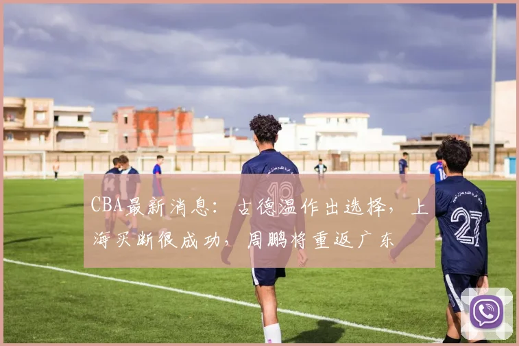 CBA最新消息:古德温作出选择,上海买断很成功,周鹏将重返广东