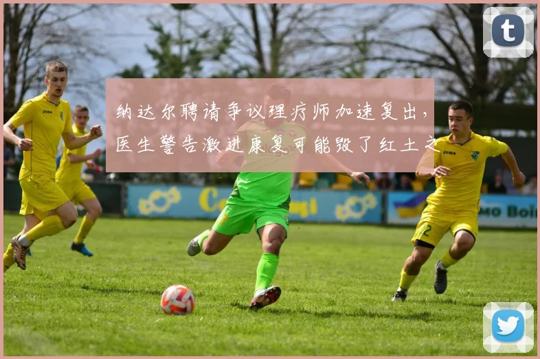 纳达尔聘请争议理疗师加速复出，医生警告激进康复可能毁了红土之王