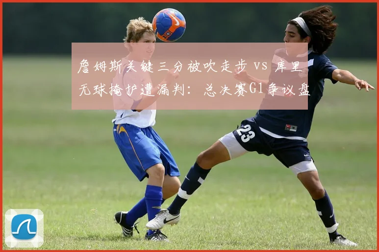 詹姆斯关键三分被吹走步 vs 库里无球掩护遭漏判：总决赛G1争议盘点