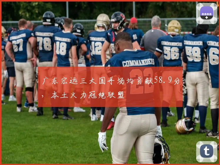 广东宏远三大国手场均贡献58.9分，本土火力冠绝联盟