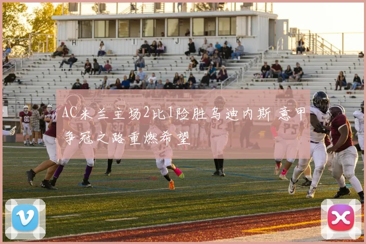 AC米兰主场2比1险胜乌迪内斯 意甲争冠之路重燃希望
