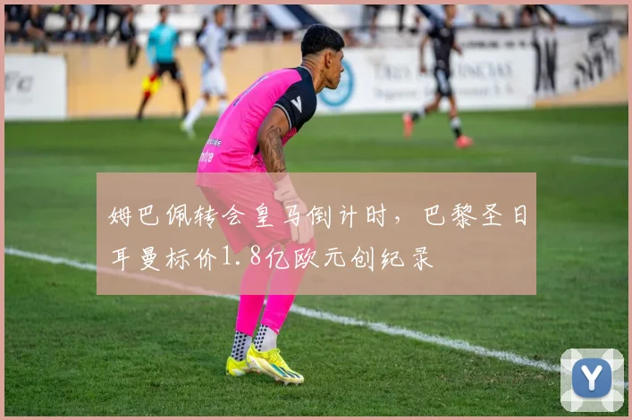 姆巴佩转会皇马倒计时,巴黎圣日耳曼标价1.8亿欧元创纪录