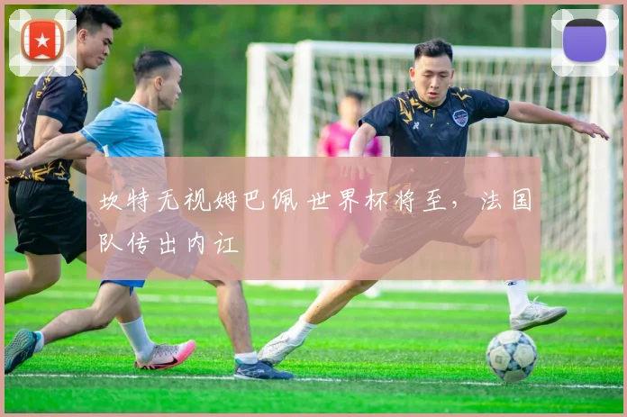 坎特无视姆巴佩 世界杯将至,法国队传出内讧